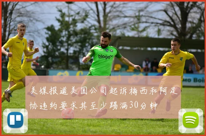 美媒报道美国公司起诉梅西和阿足协违约要求其至少踢满30分钟