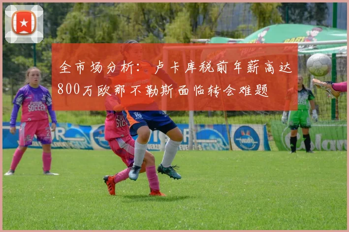 全市场分析：卢卡库税前年薪高达800万欧那不勒斯面临转会难题