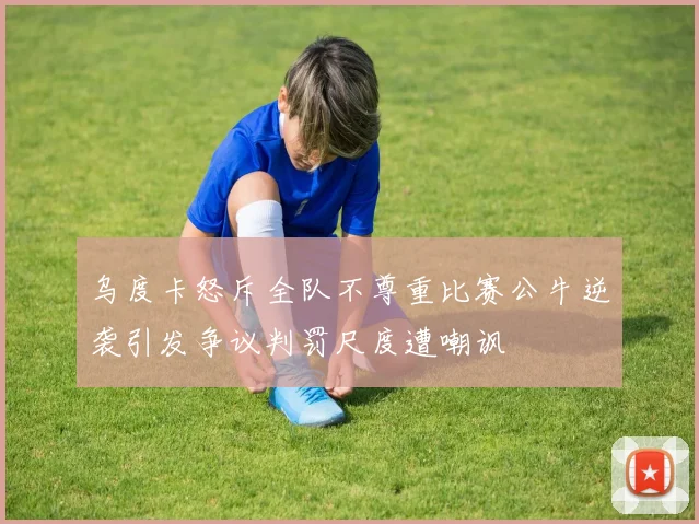 乌度卡怒斥全队不尊重比赛公牛逆袭引发争议判罚尺度遭嘲讽
