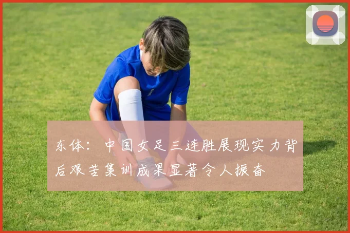 东体：中国女足三连胜展现实力背后艰苦集训成果显著令人振奋