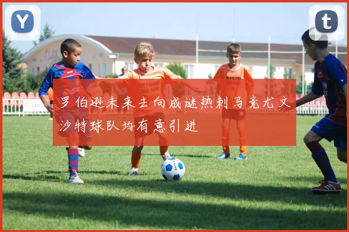 罗伯逊未来去向成谜热刺马竞尤文沙特球队均有意引进