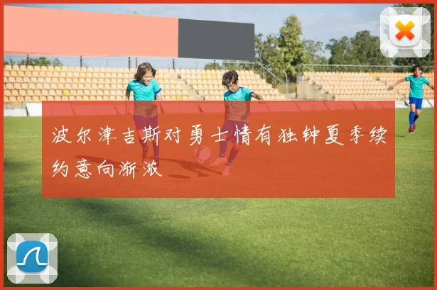 波尔津吉斯对勇士情有独钟夏季续约意向渐浓