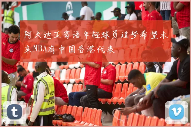 阿夫迪亚寄语年轻球员追梦希望未来NBA有中国香港代表