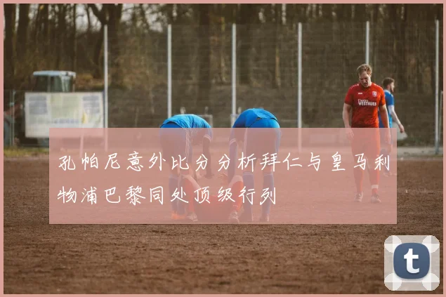 孔帕尼意外比分分析拜仁与皇马利物浦巴黎同处顶级行列