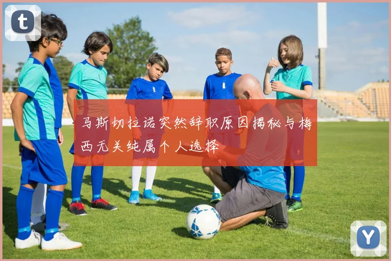 马斯切拉诺突然辞职原因揭秘与梅西无关纯属个人选择