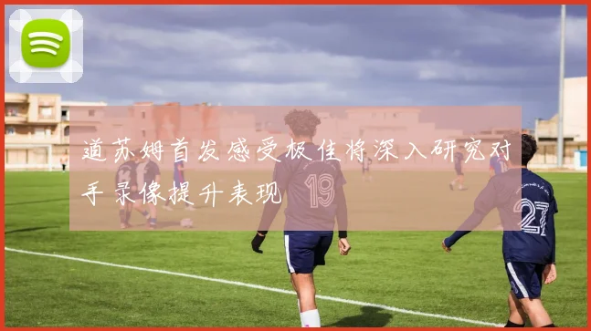 道苏姆首发感受极佳将深入研究对手录像提升表现