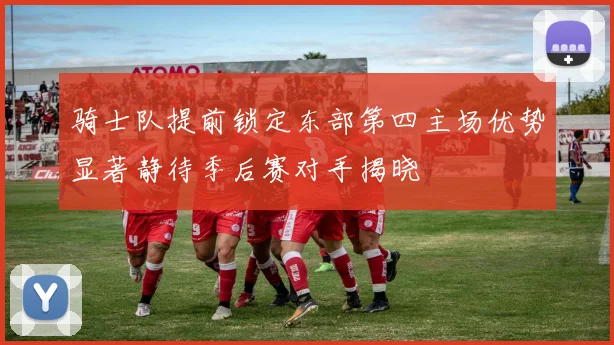 骑士队提前锁定东部第四主场优势显著静待季后赛对手揭晓