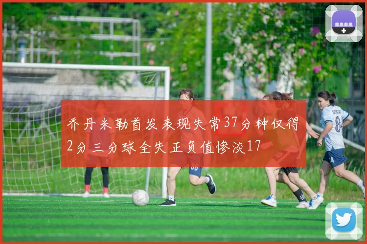 乔丹米勒首发表现失常37分钟仅得2分三分球全失正负值惨淡17