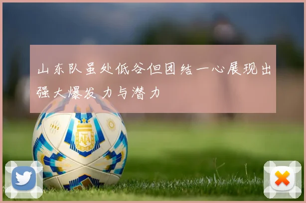 山东队虽处低谷但团结一心展现出强大爆发力与潜力