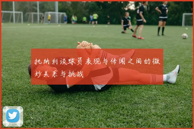 托纳利谈球员表现与传闻之间的微妙关系与挑战