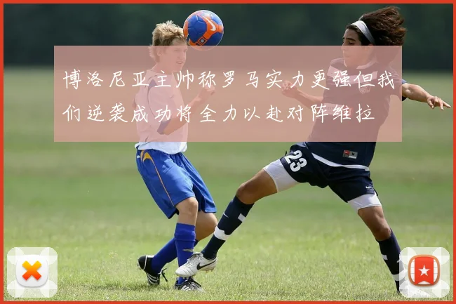 博洛尼亚主帅称罗马实力更强但我们逆袭成功将全力以赴对阵维拉