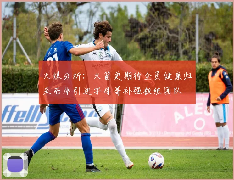 火媒分析：火箭更期待全员健康归来而非引进字母哥补强教练团队