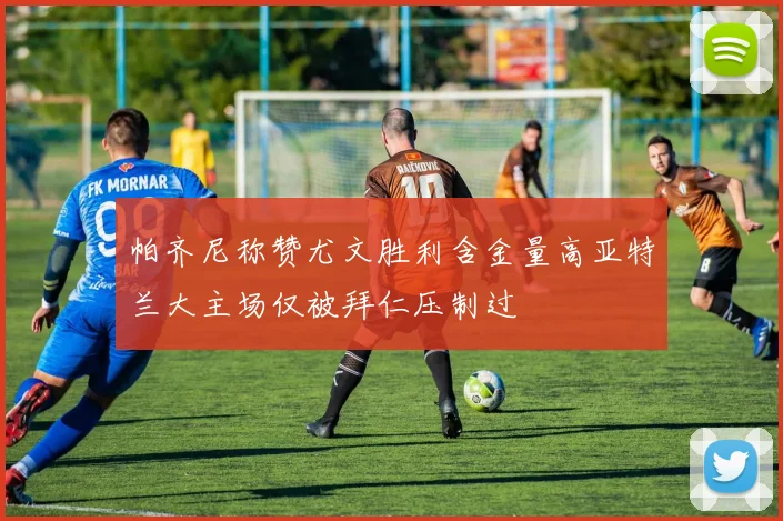 帕齐尼称赞尤文胜利含金量高亚特兰大主场仅被拜仁压制过