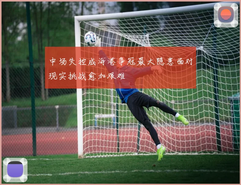 中场失控成海港争冠最大隐患面对现实挑战愈加艰难