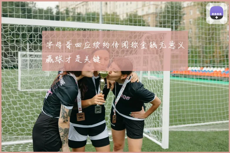 字母哥回应续约传闻称金钱无意义赢球才是关键