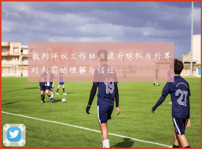 裁判评议工作助力提升球队与外界对判罚的理解与信任