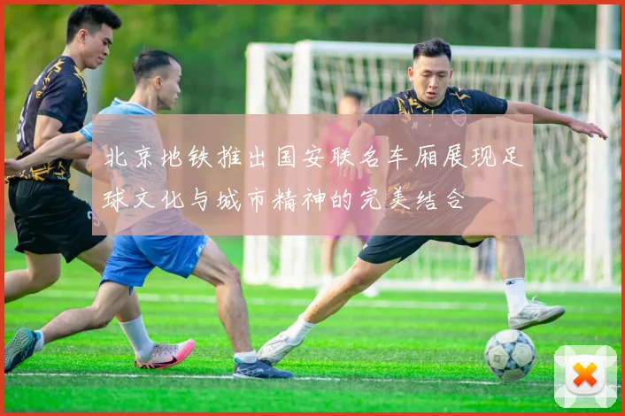 北京地铁推出国安联名车厢展现足球文化与城市精神的完美结合