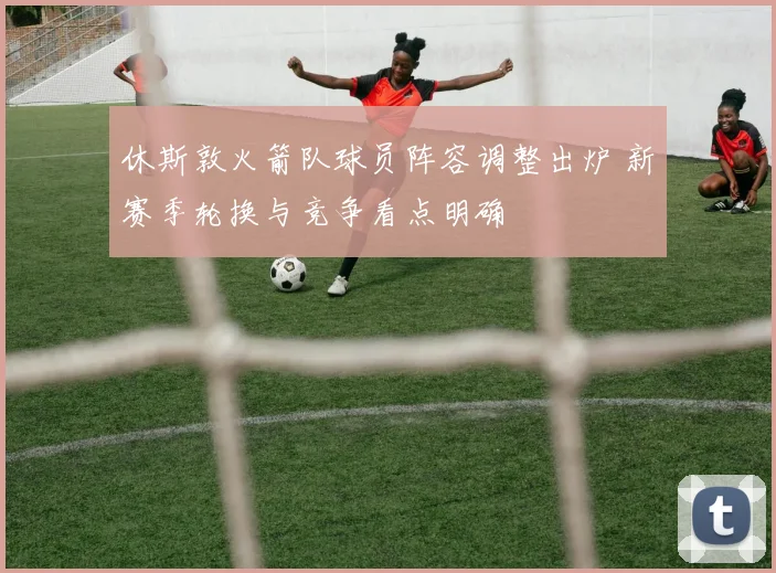 休斯敦火箭队球员阵容调整出炉 新赛季轮换与竞争看点明确