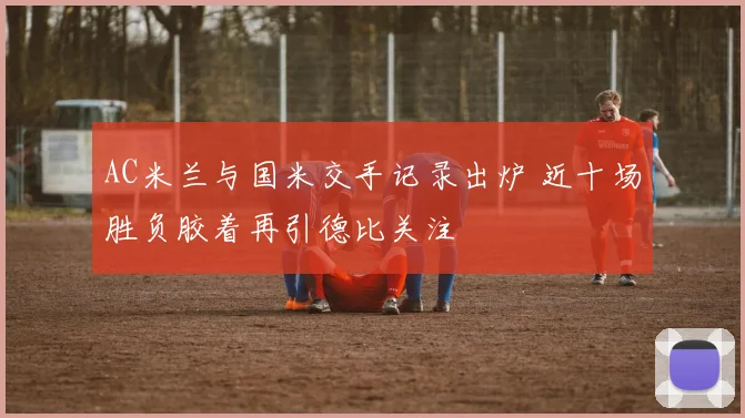 AC米兰与国米交手记录出炉 近十场胜负胶着再引德比关注