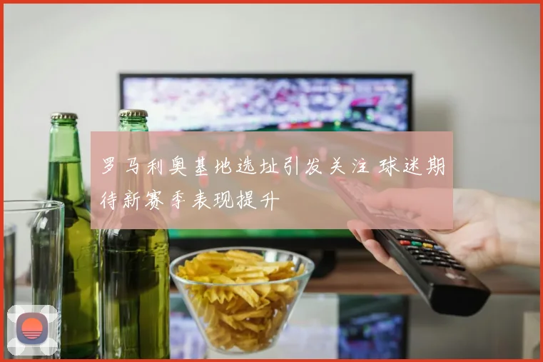 罗马利奥基地选址引发关注 球迷期待新赛季表现提升