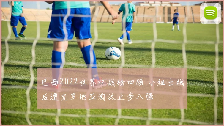巴西2022世界杯战绩回顾 小组出线后遭克罗地亚淘汰止步八强