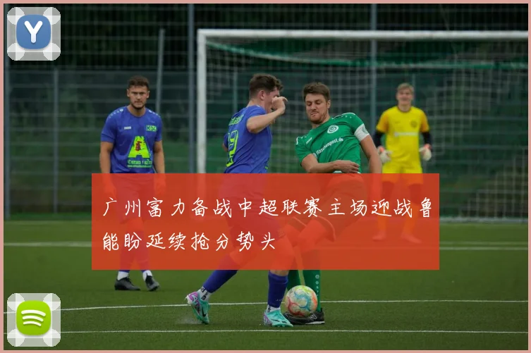 广州富力备战中超联赛主场迎战鲁能盼延续抢分势头