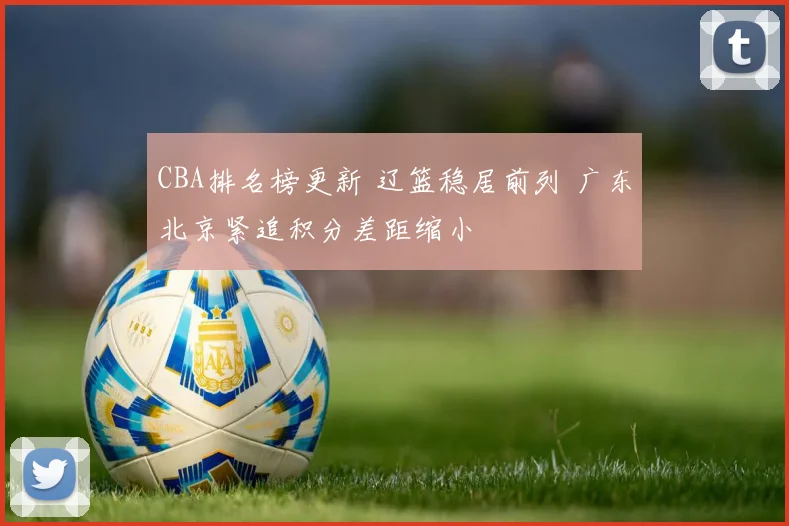 CBA排名榜更新 辽篮稳居前列 广东北京紧追积分差距缩小