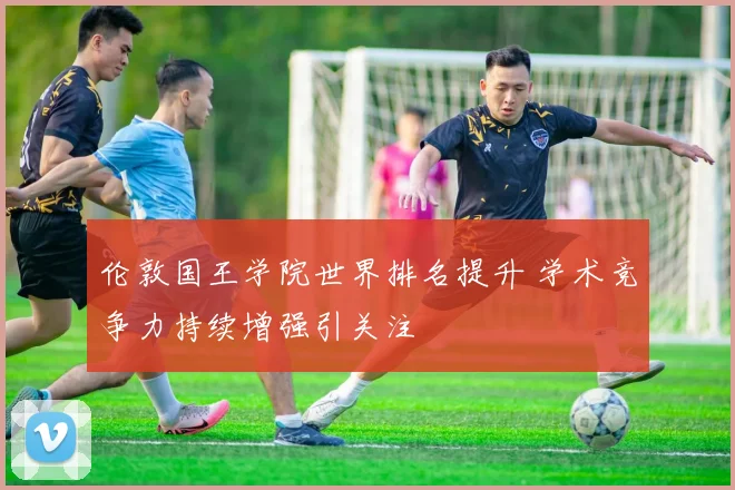 伦敦国王学院世界排名提升 学术竞争力持续增强引关注