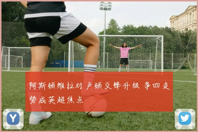 阿斯顿维拉对卢顿交锋升级 争四走势成英超焦点