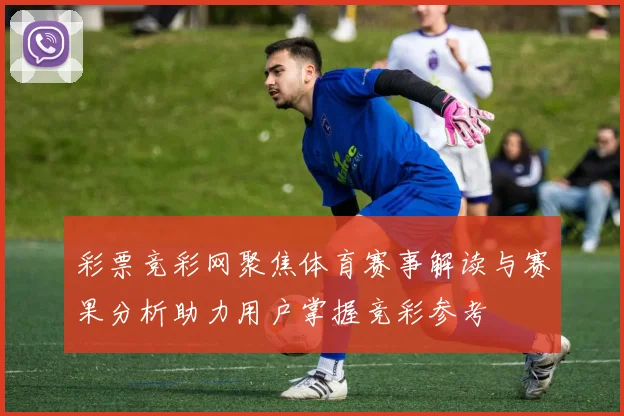 彩票竞彩网聚焦体育赛事解读与赛果分析助力用户掌握竞彩参考