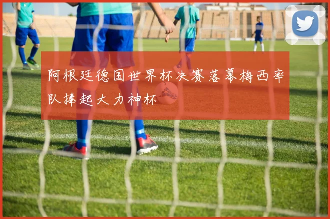 阿根廷德国世界杯决赛落幕梅西率队捧起大力神杯