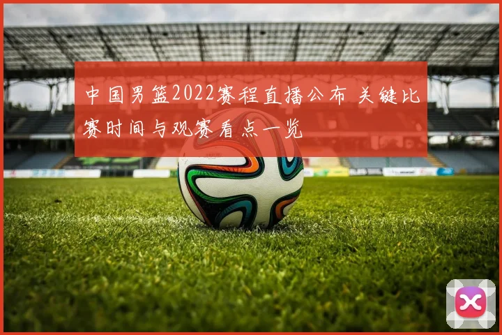 中国男篮2022赛程直播公布 关键比赛时间与观赛看点一览