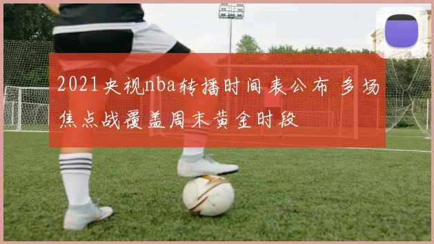 2021央视nba转播时间表公布 多场焦点战覆盖周末黄金时段