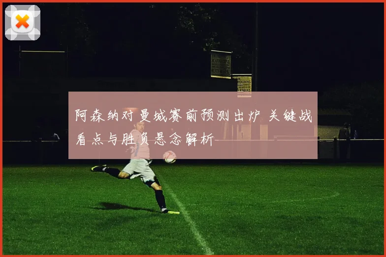 阿森纳对曼城赛前预测出炉 关键战看点与胜负悬念解析
