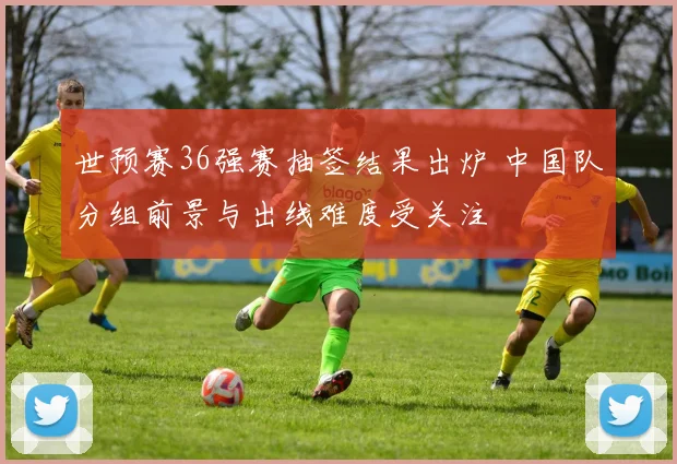世预赛36强赛抽签结果出炉 中国队分组前景与出线难度受关注