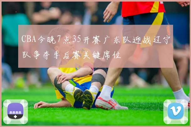 CBA今晚7点35开赛广东队迎战辽宁队争夺季后赛关键席位