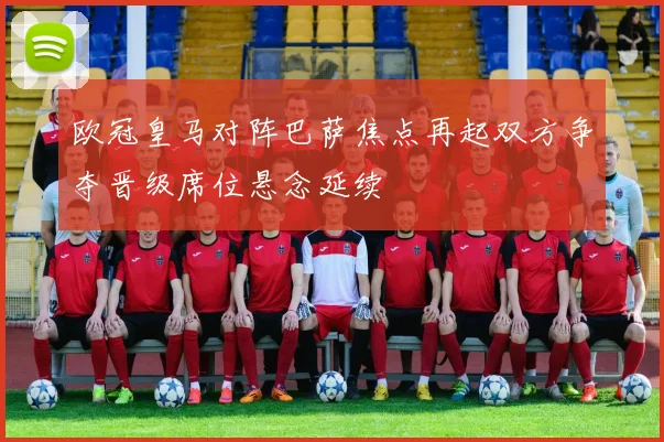 欧冠皇马对阵巴萨焦点再起双方争夺晋级席位悬念延续