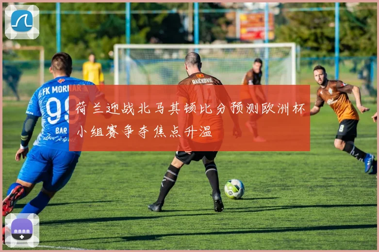 荷兰迎战北马其顿比分预测欧洲杯小组赛争夺焦点升温