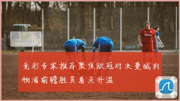 竞彩专家推荐聚焦欧冠对决曼城利物浦前瞻胜负看点升温