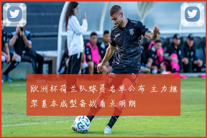 欧洲杯荷兰队球员名单公布 主力框架基本成型备战看点明朗