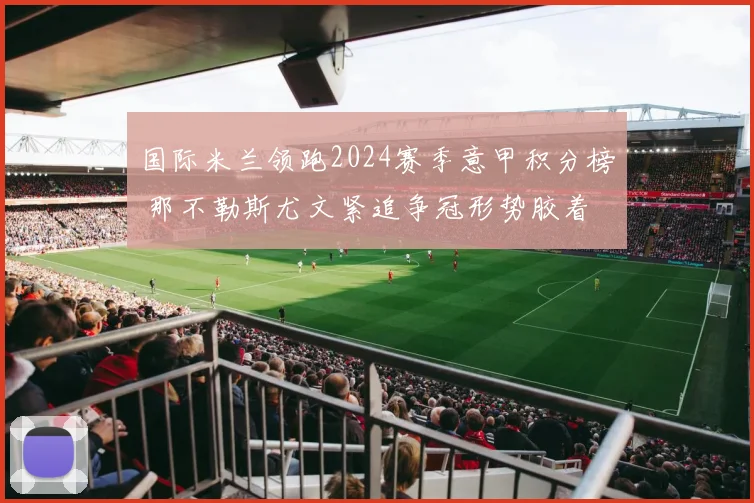 国际米兰领跑2024赛季意甲积分榜 那不勒斯尤文紧追争冠形势胶着