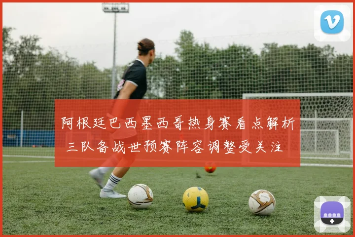阿根廷巴西墨西哥热身赛看点解析 三队备战世预赛阵容调整受关注